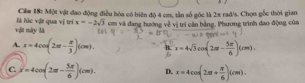 3 )
Câu 18: Một vật dao động điều hòa có biên độ 4 cm, tần số góc là 2π rad/s. Chọn gốc thời gian
là lúc vật qua vị trí x=-2sqrt(3)cm và đang hướng về vị trí cân bằng. Phương trình dao động của
vật này là
A. x=4cos (2π t- π /3 )(cm).
B. x=4sqrt(3)cos (2π t- 5π /6 )(cm).
C. x=4cos (2π - 5π /6 )(cm).
D. x=4cos (2π t+ π /6 )(cm).