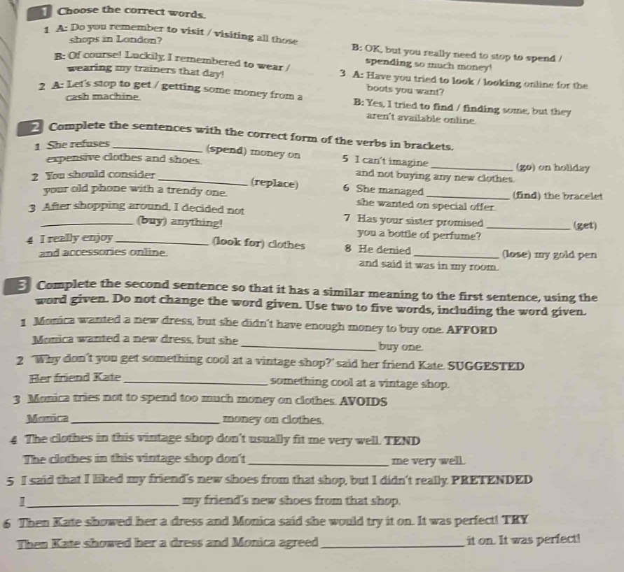Choose the correct words. 
shops in London? 
1 A: Do you remember to visit / visiting all those B: OK, but you really need to stop to spend / 
spending so much money! 
B: Of course! Luckily I remembered to wear / 3 A: Have you tried to look / looking online for the 
wearing my trainers that day! boots you want? 
cash machine 
2 A: Let's stop to get / getting some money from a B: Yes, I tried to find / finding some, but they 
aren't available online. 
Complete the sentences with the correct form of the verbs in brackets 
1 She refuses 
(spend) money on 5 1 can't imagine 
expensive clothes and shoes. _(go) on holiday 
2 You should consider _and not buying any new clothes. 
(replace) 6 She managed 
your old phone with a trendy one. she wanted on special offer . (find) the bracelet 
3 After shopping around, I decided not 7 Has your sister promised_ 
(get) 
(buy) anything you a bottle of perfume? 
4 I really enjoy_ 
(look for) clothes 8 He denied 
and accessories online. _(lose) my gold pen 
and said it was in my room. 
Complete the second sentence so that it has a similar meaning to the first sentence, using the 
word given. Do not change the word given. Use two to five words, including the word given. 
1 Monica wanted a new dress, but she didn't have enough money to buy one. AFFORD 
Monica wanted a new dress, but she _buy one 
2 ‘Why don’t you get something cool at a vintage shop?' said her friend Kate. SUGGESTED 
Her friend Kate_ something cool at a vintage shop. 
3 Monica tries not to spend too much money on clothes. AVOIDS 
Monica _money on clothes. 
4 The clothes in this vintage shop don't usually fit me very well. TEND 
The clothes in this vintage shop don't_ me very well. 
5 I said that I liked my friend's new shoes from that shop, but I didn't really PRETENDED 
1_ my friend's new shoes from that shop. 
6 Then Kate showed her a dress and Monica said she would try it on. It was perfect! TRY 
Then Kate showed her a dress and Monica agreed_ it on. It was perfect!