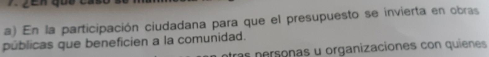 ZEn que c 
a) En la participación ciudadana para que el presupuesto se invierta en obras 
públicas que beneficien a la comunidad. 
tras personas u organizaciones con quienes