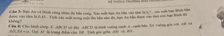 atián jé Hệ THÔNG TrườnG PHố thông 
Câu 3: Bạn An và Binh cùng nhau thi bắn cung. Xác suất bạn An bắn vào tâm là 0, 7 , xác suất bạn Bình băn 
được vào tâm là 0,45. Tính xác suất trong một lần bãn nào đỏ, bạn An bản được vào tâm còn bạn Bình thì 
không? 
Câu 4: Cho hình chóp S · ABCD có đáy ABCD là hình vuông cạnh a, cạnh bên S4 vuông góc với AB và
A D, SA=a. Gọi M là trung điểm của SB. Tính góc giữa AM và BD.