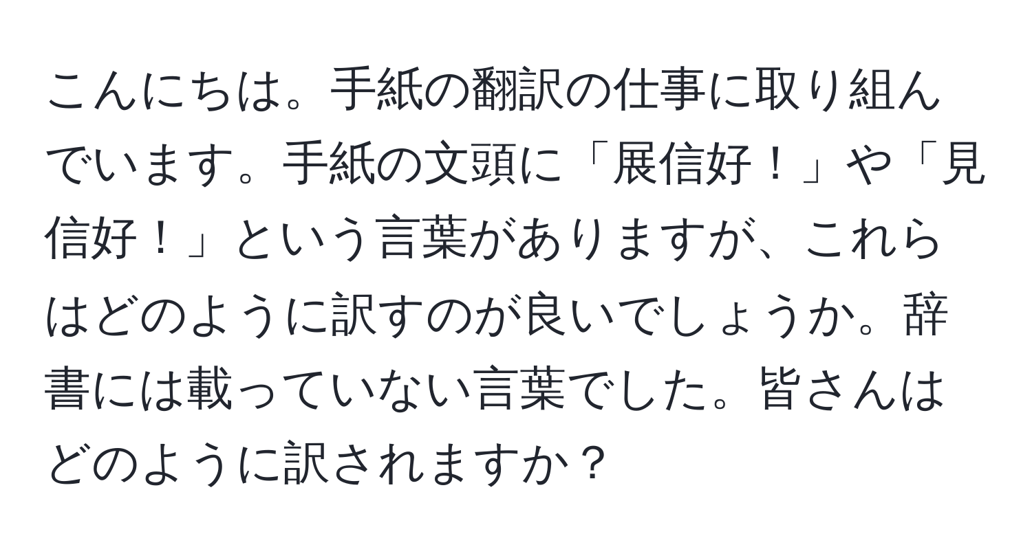 こんにちは。手紙の翻訳の仕事に取り組んでいます。手紙の文頭に「展信好！」や「見信好！」という言葉がありますが、これらはどのように訳すのが良いでしょうか。辞書には載っていない言葉でした。皆さんはどのように訳されますか？