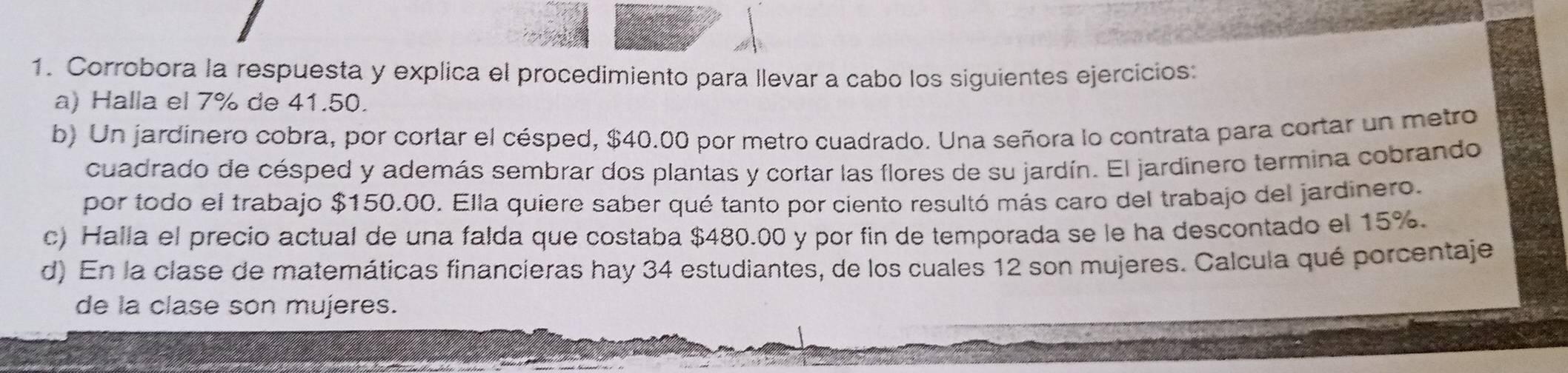 Corrobora la respuesta y explica el procedimiento para llevar a cabo los siguientes ejercicios: 
a) Halla el 7% de 41.50. 
b) Un jardinero cobra, por cortar el césped, $40.00 por metro cuadrado. Una señora lo contrata para cortar un metro 
cuadrado de césped y además sembrar dos plantas y cortar las flores de su jardín. El jardinero termina cobrando 
por todo el trabajo $150.00. Ella quiere saber qué tanto por ciento resultó más caro del trabajo del jardinero. 
c) Halla el precio actual de una falda que costaba $480.00 y por fin de temporada se le ha descontado el 15%. 
d) En la clase de matemáticas financieras hay 34 estudiantes, de los cuales 12 son mujeres. Calcula qué porcentaje 
de la clase son mujeres.