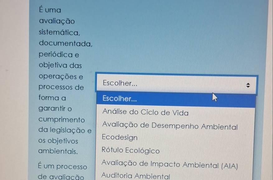 É uma 
avaliação 
siste mática, 
documentada, 
periódica e 
objetiva das 
operações e 
processos de Escolher... 
forma a Escolher... 
garantir o Análise do Ciclo de Vida 
cumprimento Avaliação de Desempenho Ambiental 
da legislação e 
os objetivos Ecodesign 
ambientais. Rótulo Ecológico 
É um processo Avaliação de Impacto Ambiental (AIA) 
de avaliação Auditoria Ambiental