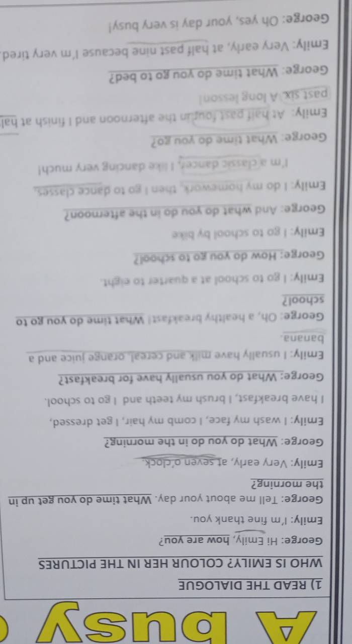 usy 
1) READ THE DIALOGUE 
WHO IS EMILY? COLOUR HER IN THE PICTURES 
George: Hi Emily, how are you? 
Emily: I'm fine thank you. 
George: Tell me about your day. What time do you get up in 
the morning? 
Emily: Very early, at seven o'clock. 
George: What do you do in the morning? 
Emily: I wash my face, I comb my hair, I get dressed, 
I have breakfast, I brush my teeth and I go to school. 
George: What do you usually have for breakfast? 
Emily: I usually have milk and cereal, orange juice and a 
banana. 
George: Oh, a healthy breakfast! What time do you go to 
school? 
Emily: I go to school at a quarter to eight. 
George: How do you go to school? 
Emily: I go to school by bike 
George: And what do you do in the afternoon? 
Emily: I do my homework, then I go to dance classes, 
I'm a classic dancer, I like dancing very much! 
George: What time do you go? 
Emily: At half past four in the afternoon and I finish at hal 
past six. A long lesson! 
George: What time do you go to bed? 
Emily: Very early, at half past nine because I'm very tired. 
George: Oh yes, your day is very busy!