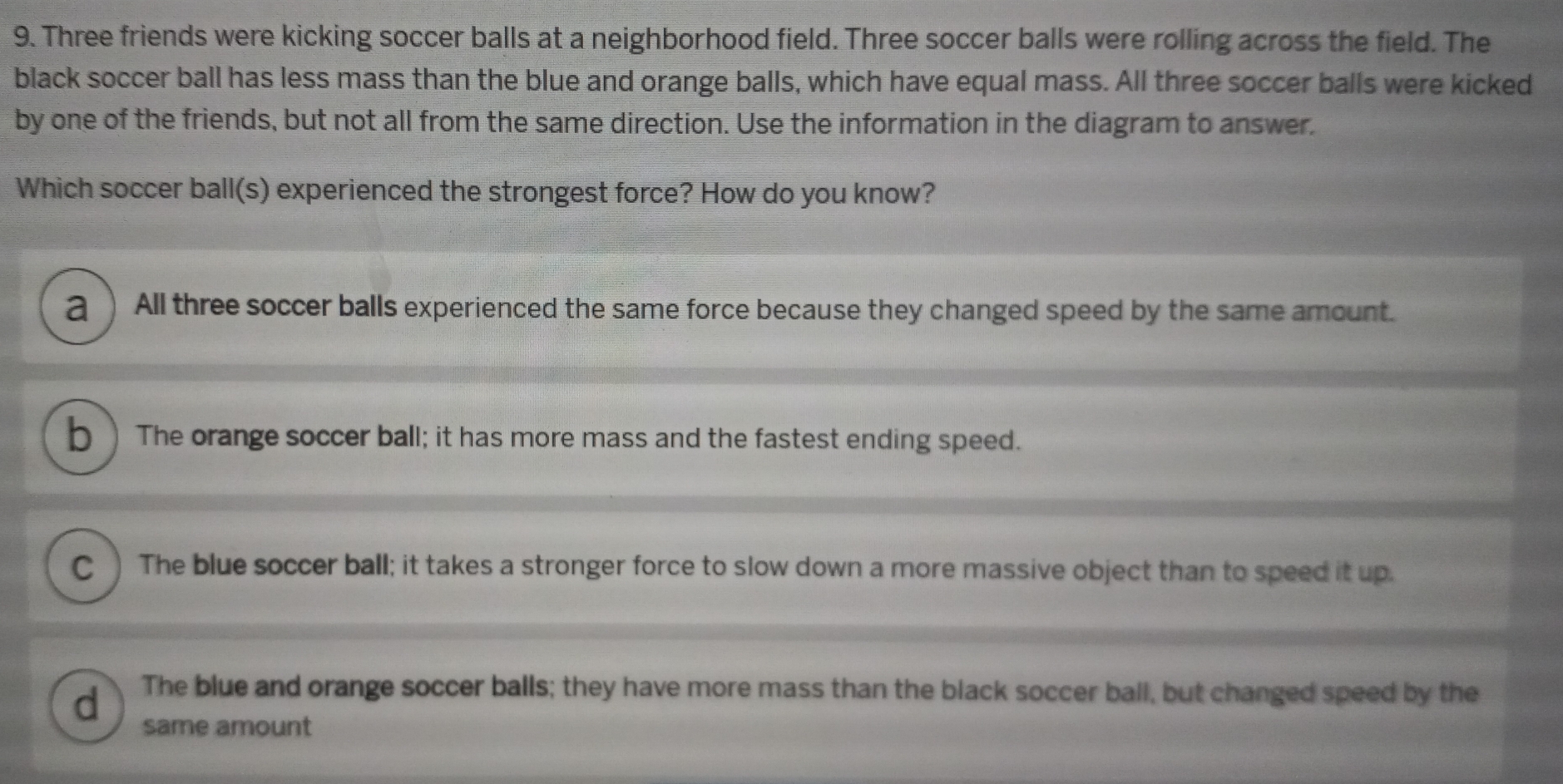 Three friends were kicking soccer balls at a neighborhood field. Three soccer balls were rolling across the field. The
black soccer ball has less mass than the blue and orange balls, which have equal mass. All three soccer balls were kicked
by one of the friends, but not all from the same direction. Use the information in the diagram to answer.
Which soccer ball(s) experienced the strongest force? How do you know?
2 ) All three soccer balls experienced the same force because they changed speed by the same amount.
b  The orange soccer ball; it has more mass and the fastest ending speed.
C) The blue soccer ball; it takes a stronger force to slow down a more massive object than to speed it up.
d The blue and orange soccer balls; they have more mass than the black soccer ball, but changed speed by the
same amount