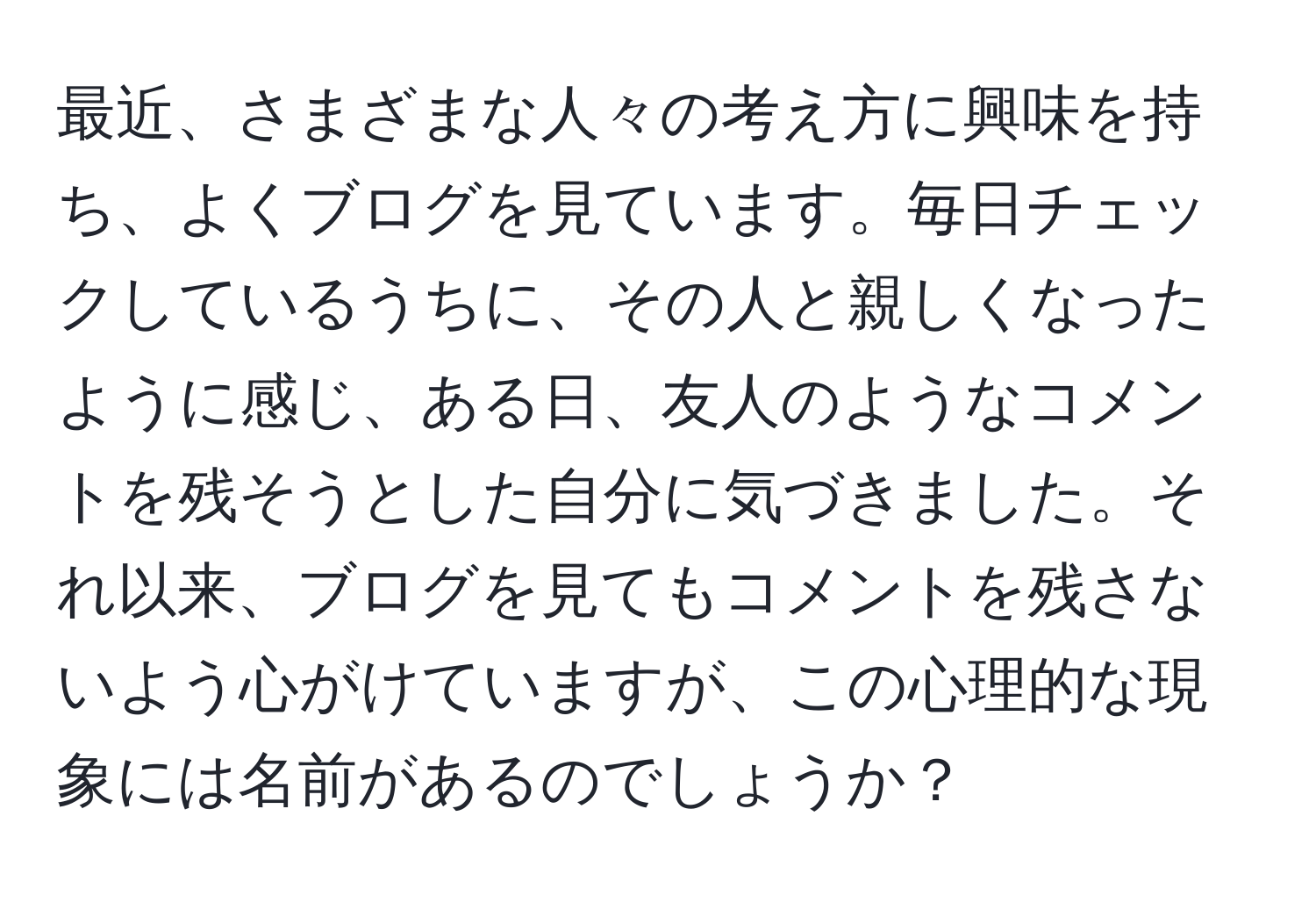 最近、さまざまな人々の考え方に興味を持ち、よくブログを見ています。毎日チェックしているうちに、その人と親しくなったように感じ、ある日、友人のようなコメントを残そうとした自分に気づきました。それ以来、ブログを見てもコメントを残さないよう心がけていますが、この心理的な現象には名前があるのでしょうか？