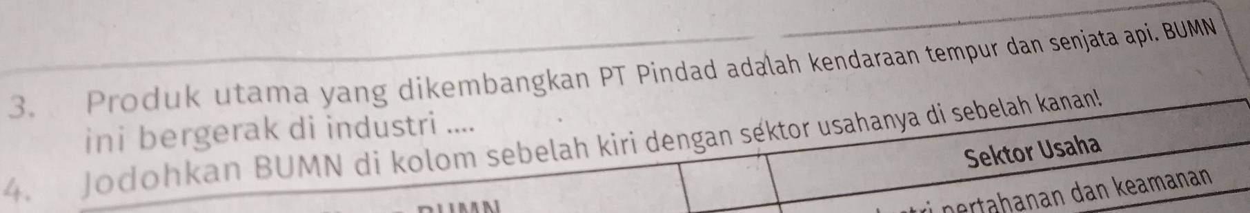 Produk utama yang dikembangkan PT Pindad adalah kendaraan tempur dan senjata api. BUMN 
ini bergerak di industri .... 
4. Jodohkan BUMN di kolom sebelah kiri dengan séktor usahanya di sebelah kanan! 
Sektor Usaha