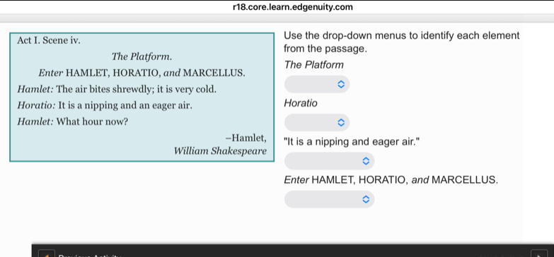 r18.core.learn.edgenuity.com 
Use the drop-down menus to identify each element 
Act I. Scene iv. from the passage. 
The Platform. The Platform 
Enter HAMLET, HORATIO, and MARCELLUS. 
Hamlet: The air bites shrewdly; it is very cold. 
Horatio: It is a nipping and an eager air. Horatio 
Hamlet: What hour now? 
-Hamlet, "It is a nipping and eager air." 
William Shakespeare 
Enter HAMLET, HORATIO, and MARCELLUS.