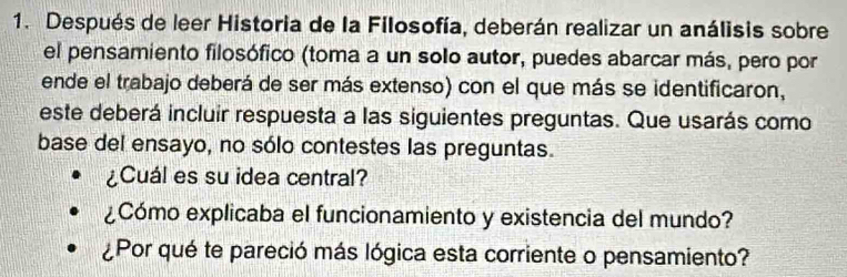 Después de leer Historia de la Filosofía, deberán realizar un análisis sobre 
el pensamiento filosófico (toma a un solo autor, puedes abarcar más, pero por 
ende el trabajo deberá de ser más extenso) con el que más se identificaron, 
este deberá incluir respuesta a las siguientes preguntas. Que usarás como 
base del ensayo, no sólo contestes las preguntas. 
¿Cuál es su idea central? 
¿Cómo explicaba el funcionamiento y existencia del mundo? 
¿Por qué te pareció más lógica esta corriente o pensamiento?