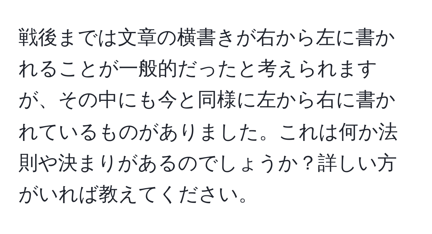 戦後までは文章の横書きが右から左に書かれることが一般的だったと考えられますが、その中にも今と同様に左から右に書かれているものがありました。これは何か法則や決まりがあるのでしょうか？詳しい方がいれば教えてください。