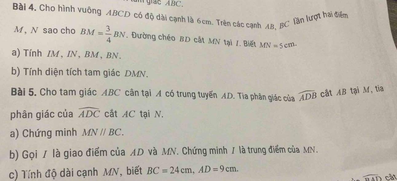 giac ABC. 
Bài 4. Cho hình vuông ABCD có độ dài cạnh là 6cm. Trên các cạnh AB, BC lần lượt hai điểm
M , N sao cho BM= 3/4 BN. Đường chéo BD cắt MN tại I. Biết MN=5cm. 
a) Tính IM, IN, BM, BN. 
b) Tính diện tích tam giác DMN. 
Bài 5. Cho tam giác ABC cân tại A có trung tuyến AD. Tia phân giác của widehat ADB cắt AB tại M, tia 
phân giác của widehat ADC cắt AC tại N. 
a) Chứng minh MN//BC. 
b) Gọi I là giao điểm của AD và MN. Chứng minh / là trung điểm của MN. 
c) Tính độ dài cạnh MN, biết BC=24cm, AD=9cm.
widehat BAD cắt