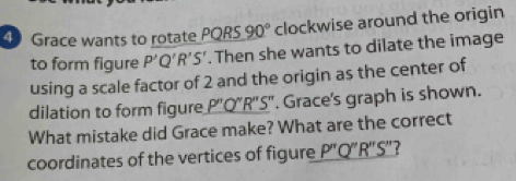 Grace wants to rotate PQRS 90° clockwise around the origin 
to form figure P'Q'R'S'. Then she wants to dilate the image 
using a scale factor of 2 and the origin as the center of 
dilation to form figure _ P''Q''R''. S". Grace's graph is shown. 
What mistake did Grace make? What are the correct 
coordinates of the vertices of figure P''Q''R''S'' 7