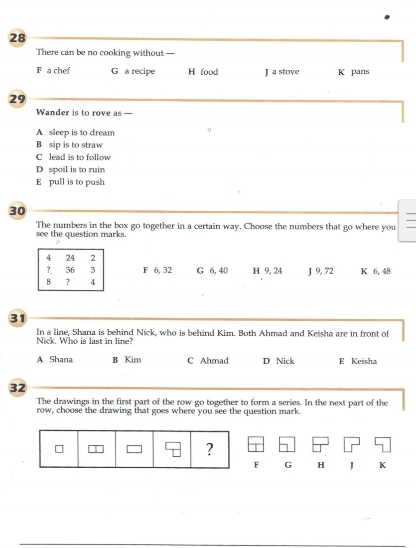 There can be no cooking without —
F a chef G a recipe H food J a stove K pans
29
Wander is to rove as —
A sleep is to dream
B sip is to straw
C lead is to follow
D spoil is to ruin
E pull is to push
30
The numbers in the box go together in a certain way. Choose the numbers that go where you
see the question marks.
F 6, 32 G 6, 40 H 9, 24 J 9, 72 K 6, 48
31
In a line, Shana is behind Nick, who is behind Kim. Both Ahmad and Keisha are in front of
Nick. Who is last in line?
A Shana B Kim C Ahmad D Nick E Keisha
32
The drawings in the first part of the row go together to form a series. In the next part of the
row, choose the drawing that goes where you see the question mark.