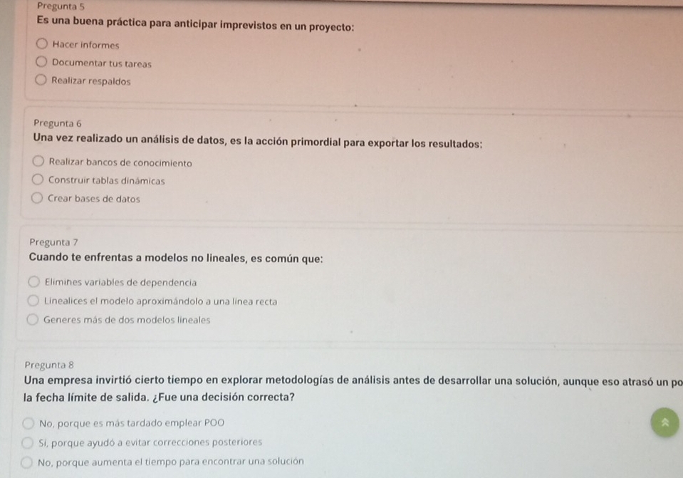 Pregunta 5
Es una buena práctica para anticipar imprevistos en un proyecto:
Hacer informes
Documentar tus tareas
Realizar respaldos
Pregunta 6
Una vez realizado un análisis de datos, es la acción primordial para exportar los resultados:
Realizar bancos de conocimiento
Construir tablas dinámicas
Crear bases de datos
Pregunta 7
Cuando te enfrentas a modelos no lineales, es común que:
Elimines variables de dependencia
Linealices el modelo aproximándolo a una línea recta
Generes más de dos modelos lineales
Pregunta 8
Una empresa invirtió cierto tiempo en explorar metodologías de análisis antes de desarrollar una solución, aunque eso atrasó un po
la fecha límite de salida. ¿Fue una decisión correcta?
No, porque es más tardado emplear POO
Sí, porque ayudó a evitar correcciones posteriores
No, porque aumenta el tiempo para encontrar una solución