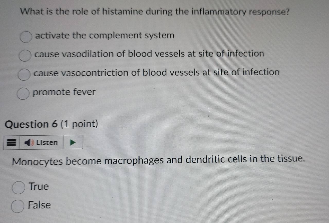 What is the role of histamine during the inflammatory response?
activate the complement system
cause vasodilation of blood vessels at site of infection
cause vasocontriction of blood vessels at site of infection
promote fever
Question 6 (1 point)
Listen
Monocytes become macrophages and dendritic cells in the tissue.
True
False