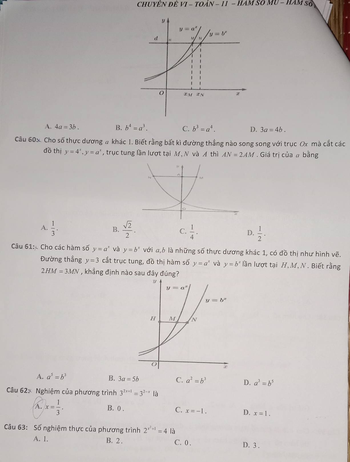 CHUYÊN đÊ VI-TOAN-11 − HAM SO 10-HAM so
A. 4a=3b. B. b^4=a^3. C. b^3=a^4. D. 3a=4b.
Câu 60x Cho số thực dương # khác 1. Biết rằng bất kì đường thẳng nào song song với trục Ox mà cắt các
đồ thị y=4^x,y=a^x , trục tung lần lượt tại M, N và A thì AN=2AM. Giá trị của a bằng
A.  1/3 .  sqrt(2)/2 .
B.
C.  1/4 ·  1/2 .
D.
Câu 61:  Cho các hàm số y=a^x và y=b^x với a,b là những số thực dương khác 1, có đồ thị như hình vẽ.
Đường thẳng y=3 cắt trục tung, đồ thị hàm số y=a^x và y=b^x lần lượt tại H, M, N. Biết rằng
2HM=3MN , khẳng định nào sau đây đúng?
A. a^5=b^3 B. 3a=5b C. a^2=b^3
D. a^3=b^5
Câu 62x Nghiệm của phương trình 3^(2x+1)=3^(2-x) là
A. x= 1/3 . B. 0 .
C. x=-1.
D. x=1.
Câu 63: Số nghiệm thực của phương trình 2^(x^2)+1=4 là
A. 1. B. 2 . C. 0 . D. 3 .