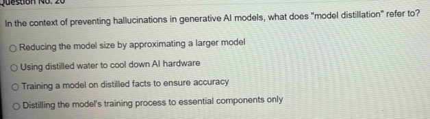 Question No. 20
In the context of preventing hallucinations in generative AI models, what does "model distillation" refer to?
Reducing the model size by approximating a larger model
Using distilled water to cool down Al hardware
Training a model on distilled facts to ensure accuracy
Distilling the model's training process to essential components only