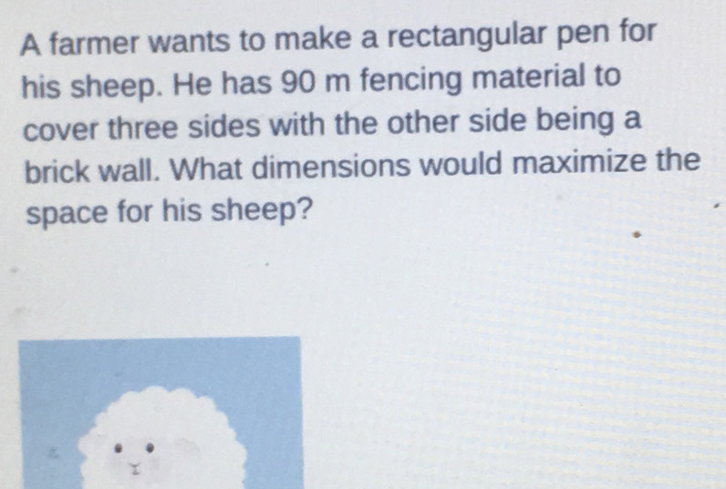 A farmer wants to make a rectangular pen for 
his sheep. He has 90 m fencing material to 
cover three sides with the other side being a 
brick wall. What dimensions would maximize the 
space for his sheep?