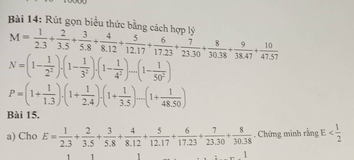 Rút gọn biều thức bằng cách hợp lý
M= 1/2.3 + 2/3.5 + 3/5.8 + 4/8.12 + 5/12.17 + 6/17.23 + 7/23.30 + 8/30.38 + 9/38.47 + 10/47.57 
N=(1- 1/2^2 ).(1- 1/3^2 ).(1- 1/4^2 )....(1- 1/50^2 )
P=(1+ 1/1.3 )· (1+ 1/2.4 )· (1+ 1/3.5 )· ...(1+ 1/48.50 )
Bài 15. 
a) Cho E= 1/2.3 + 2/3.5 + 3/5.8 + 4/8.12 + 5/12.17 + 6/17.23 + 7/23.30 + 8/30.38 . Chứng minh rằng E
1 1
1
1