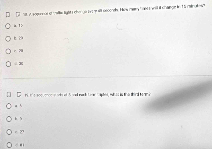 A sequence of traffic lights change every 45 seconds. How many times will it change in 15 minutes?
a. 15
b. 20
c. 25
d. 30
19. If a sequence starts at 3 and each term triples, what is the third term?
a. 6
b. 9
c. 27
d. 81