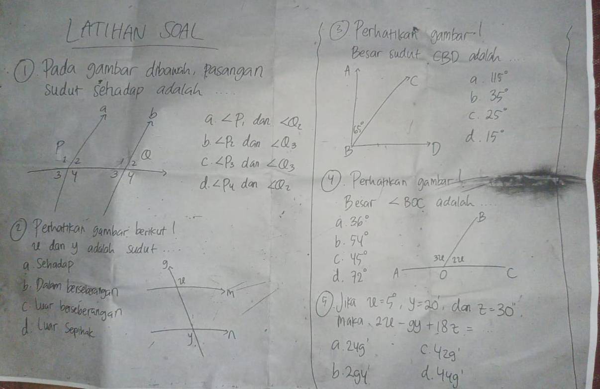 LATIHAN SOAL ③3) Perhatikan gambar1
Besar sudut CBD adalc
D. Pada gambar dibawah, pasangan
a. 115°
sudur schadap adalah
b 35°
C. 25°
a ∠ P_1 dan d. 15°
b. ∠ P_2 dan ∠ Q_3
C. ∠ P_3
dan ∠ Q_3
9. Perhankan gambar
d. ∠ P_4 dan ∠ Q_2
Besar ∠ BOC adalah
② Perhatikan gambar berkut1
a. 36°
u dan y adaah sudut.
b. 54°
a Sehadap
C. 45°
d. 72°
6. Dalan berseberangan
C. lar berseberangan
⑨Ja u=5°,y=20° dan z=30^(11)
maka. 2u-9y+18z=
d luar Sepihnat
a. 24g' C. 42g'
6 29 d. 44g'