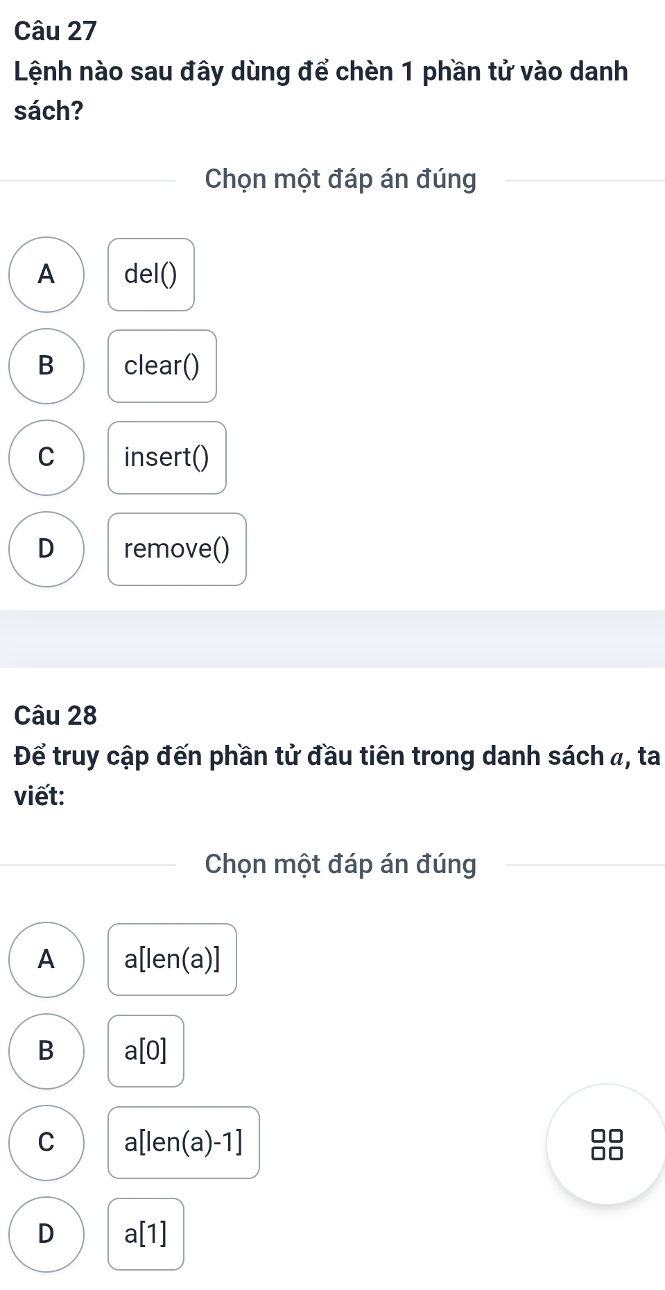 Lệnh nào sau đây dùng để chèn 1 phần tử vào danh
sách?
Chọn một đáp án đúng
A del()
B clear()
C insert()
D remove()
Câu 28
Để truy cập đến phần tử đầu tiên trong danh sách a, ta
viết:
Chọn một đáp án đúng
A a[len(a)]
B a[0]
C a[len(a)-1]
□□
D a[1]