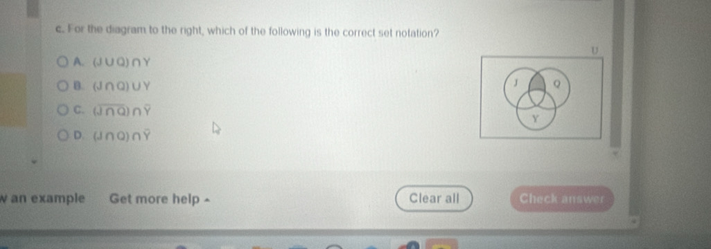For the diagram to the right, which of the following is the correct set notation?
U
A. (J∪ Q)∩ Y
J
B. (J∩ Q)∪ Y Q
C. (overline J∩ Q)∩ overline Y
Y
D. (J∩ Q)∩ overline Y
w an example Get more help ^ Clear all Check answer