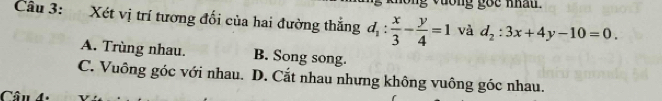 Xét vị trí tương đối của hai đường thắng d_1: x/3 - y/4 =1 và d_2:3x+4y-10=0.
A. Trùng nhau. B. Song song.
C. Vuông góc với nhau. D. Cắt nhau nhưng không vuông góc nhau.
Câu 4