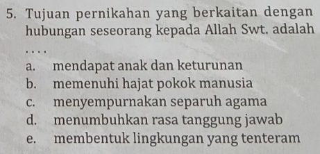 Tujuan pernikahan yang berkaitan dengan
hubungan seseorang kepada Allah Swt. adalah
…
a. mendapat anak dan keturunan
b. memenuhi hajat pokok manusia
c. menyempurnakan separuh agama
d. menumbuhkan rasa tanggung jawab
e. membentuk lingkungan yang tenteram