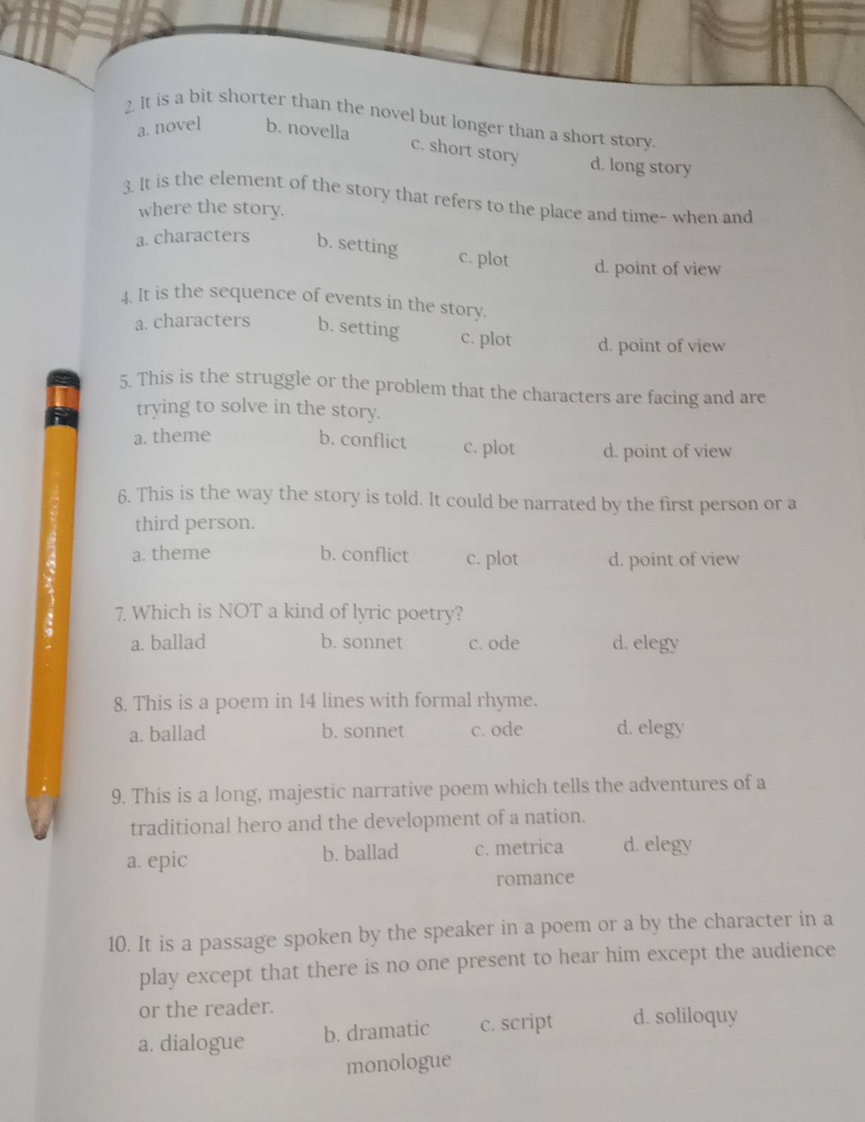 It is a bit shorter than the novel but longer than a short story.
a. novel b. novella
c. short story d. long story
3. It is the element of the story that refers to the place and time- when and
where the story.
a. characters b. setting c. plot
d. point of view
4. It is the sequence of events in the story.
a. characters b. setting c. plot
d. point of view
5. This is the struggle or the problem that the characters are facing and are
trying to solve in the story.
a. theme b. conflict c. plot
d. point of view
6. This is the way the story is told. It could be narrated by the first person or a
third person.
a. theme b. conflict c. plot
d. point of view
7. Which is NOT a kind of lyric poetry?
a. ballad b. sonnet c. ode d. elegy
8. This is a poem in 14 lines with formal rhyme.
a. ballad b. sonnet c. ode d. elegy
9. This is a long, majestic narrative poem which tells the adventures of a
traditional hero and the development of a nation.
a. epic b. ballad c. metrica d. elegy
romance
10. It is a passage spoken by the speaker in a poem or a by the character in a
play except that there is no one present to hear him except the audience
or the reader.
a. dialogue b. dramatic c. script
d. soliloquy
monologue