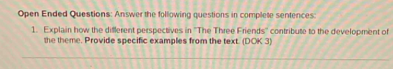 Open Ended Questions: Answer the following questions in complete sentences: 
1. Explain how the different perspectives in ''The Three Friends'' contribute to the development of 
the theme. Provide specific examples from the text. (DOK 3)