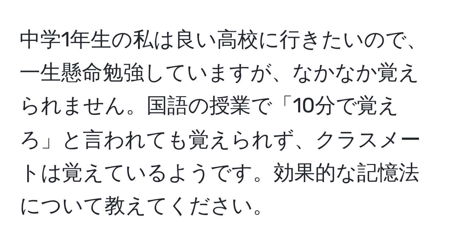 中学1年生の私は良い高校に行きたいので、一生懸命勉強していますが、なかなか覚えられません。国語の授業で「10分で覚えろ」と言われても覚えられず、クラスメートは覚えているようです。効果的な記憶法について教えてください。