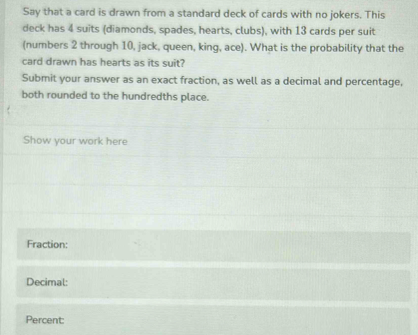 Say that a card is drawn from a standard deck of cards with no jokers. This 
deck has 4 suits (diamonds, spades, hearts, clubs), with 13 cards per suit 
(numbers 2 through 10, jack, queen, king, ace). What is the probability that the 
card drawn has hearts as its suit? 
Submit your answer as an exact fraction, as well as a decimal and percentage, 
both rounded to the hundredths place. 
Show your work here 
Fraction: 
Decimal: 
Percent: