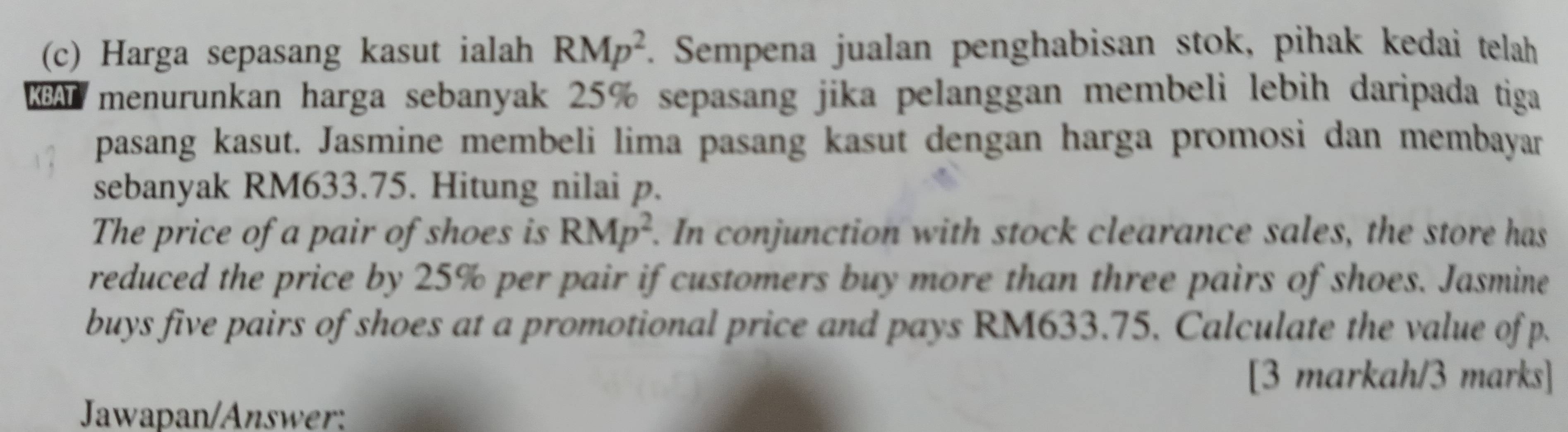 Harga sepasang kasut ialah RMp^2. Sempena jualan penghabisan stok, pihak kedai telah 
KBA menurunkan harga sebanyak 25% sepasang jika pelanggan membeli lebih daripada tiga 
pasang kasut. Jasmine membeli lima pasang kasut dengan harga promosi dan membayar 
sebanyak RM633.75. Hitung nilai p. 
The price of a pair of shoes is RMp^2. In conjunction with stock clearance sales, the store has 
reduced the price by 25% per pair if customers buy more than three pairs of shoes. Jasmine 
buys five pairs of shoes at a promotional price and pays RM633.75. Calculate the value of p. 
[3 markah/3 marks] 
Jawapan/Answer: