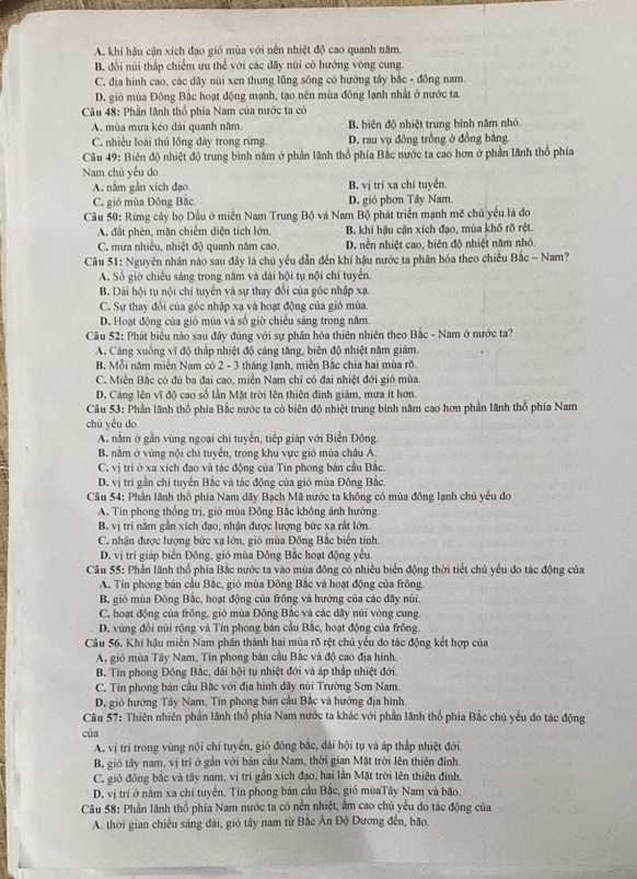 A. khi hậu cận xích đạo giỏ mùa với nền nhiệt độ cao quanh năm.
B. đổi núi thắp chiếm ưu thể với các dãy núi có hướng vòng cung
C. địa hình cao, các dây núi xen thung lũng sông có hướng tây bắc - đồng nam.
D. gió mùa Đông Bắc hoạt động mạnh, tạo nên mùa đông lạnh nhất ở nước ta.
*  Câu 48: Phần lãnh thổ phía Nam của nước ta có
A. mùa mưa kéo dài quanh năm. B. biên độ nhiệt trung bình năm nhỏ
C. nhiều loài thủ lồng dày trong rừng. D. rau vụ đông trồng ở đồng bằng.
Câu 49: Biên độ nhiệt độ trung binh năm ở phần lãnh thổ phía Bắc nước ta cao hơn ở phần lãnh thổ phía
Nam chủ yếu do
A. nằm gần xich đạo B. vị trí xa chí tuyển.
C. gió mùa Đông Bắc D. gió phơn Tây Nam.
Câu 50: Rừng cây họ Dầu ở miền Nam Trung Bộ và Nam Bộ phát triển mạnh mẽ chủ yếu là đo
A. đất phèn, mặn chiếm diện tích lớn. B. khí hậu cận xích đạo, mùa khô rõ rệt
C. mưa nhiều, nhiệt độ quanh năm cao. D. nền nhiệt cao, biên độ nhiệt năm nhỏ.
Cầu 51: Nguyên nhân nào sau đây là chủ yếu dẫn đến khí hậu nước ta phân hóa theo chiều Bắc - Nam?
A. Số giờ chiếu sáng trong năm và dài hội tụ nội chí tuyến.
B. Dài hội tụ nội chi tuyến và sự thay đổi của góc nhập xạ.
C. Sự thay đổi của góc nhập xạ và hoạt động của gió mùa.
D. Hoạt động của gió mùa và số giờ chiếu sáng trong năm.
Câu 52: Phát biểu nào sau đây đúng với sự phân hóa thiên nhiên theo Bắc - Nam ở nước ta?
A. Cảng xuống vĩ độ thắp nhiệt độ cảng tăng, biên độ nhiệt năm giám.
B. Mỗi năm miền Nam có 2 - 3 tháng lạnh, miền Bắc chia hai mùa rõ.
C. Miền Bắc có đủ ba đai cao, miền Nam chỉ có đai nhiệt đới gió mùa.
D. Cảng lên vĩ độ cao số lần Mặt trời lên thiên đinh giảm, mưa ít hơn.
Câu 53: Phần lãnh thổ phía Bắc nước ta có biên độ nhiệt trung bình năm cao hơn phần lãnh thổ phía Nam
chú yểu do
A. nằm ở gần vùng ngoại chí tuyến, tiếp giáp với Biển Đông.
B. nằm ở vùng nội chỉ tuyển, trong khu vực gió mùa châu Á.
C. vị trí ở xa xích đạo và tác động của Tin phong bán cầu Bắc.
D. vị trí gần chi tuyển Bắc và tác động của gió mùa Đông Bắc.
Câu 54: Phần lãnh thổ phía Nam dãy Bạch Mã nước ta không có mùa đông lạnh chủ yếu do
A. Tín phong thống trị, gió mùa Đông Bắc không ảnh hướng
B. vị trí nằm gần xích đạo, nhận được lượng bức xạ rất lớn.
C. nhận được lượng bức xạ lớn, gió mùa Đông Bắc biến tính.
D. vị trí giáp biển Đông, gió mùa Đông Bắc hoạt động yếu
Câu 55: Phần lãnh thổ phía Bắc nước ta vào mùa đông có nhiều biển động thời tiết chủ yếu do tác động của
A. Tín phong bản cầu Bắc, gió mùa Đông Bắc và hoạt động của frông.
B. gió mùa Đông Bắc, hoạt động của frông và hướng của các dãy núi.
C. hoạt động của frông, gió mùa Đông Bắc và các dãy núi vòng cung.
D. vũng đồi núi rộng và Tín phong bản cầu Bắc, hoạt động của frông.
Câu 56. Khí hậu miền Nam phân thành hai mùa rõ rệt chủ yếu do tác động kết hợp của
A. gió mùa Tây Nam, Tín phong bán cầu Bắc và độ cao địa hình.
B. Tín phong Đông Bắc, dải hội tụ nhiệt đới và áp thấp nhiệt đới.
C. Tín phong bán cầu Bắc với địa hình dây núi Trường Sơn Nam.
D. gió hướng Tây Nam, Tín phong bán cầu Bắc và hướng địa hình.
Câu 57: Thiên nhiên phần lãnh thổ phía Nam nước ta khác với phần lãnh thổ phía Bắc chủ yếu do tác động
của
A. vị trí trong vùng nội chí tuyển, gió đông bắc, dài hội tụ và áp thắp nhiệt đới.
B. gió tây nam, vị trí ở gần với bản cầu Nam, thời gian Mặt trời lên thiên đinh.
C, gió đông bắc và tây nam, vị trí gần xích đạo, hai lần Mặt trời lên thiên đinh.
D. vị trí ở nằm xa chí tuyển, Tín phong bán cầu Bắc, gió mùaTây Nam và bão.
Câu 58: Phần lãnh thổ phía Nam nước ta có nền nhiệt, ẩm cao chủ yểu do tác động của
A. thời gian chiếu sáng dài, gió tây nam từ Bắc Ấn Độ Dương đến, bão.