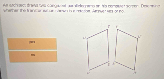 An architect draws two congruent parallelograms on his computer screen. Determine
whether the transformation shown is a rotation. Answer yes or no.
yes
no