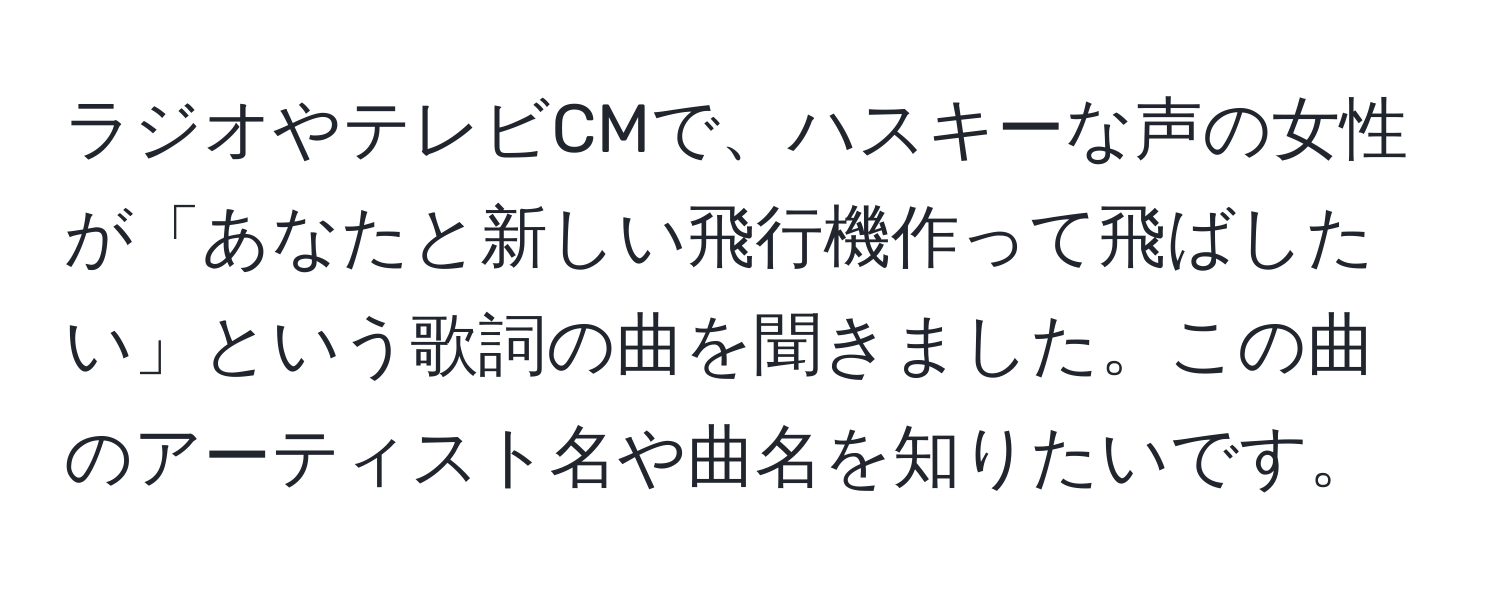 ラジオやテレビCMで、ハスキーな声の女性が「あなたと新しい飛行機作って飛ばしたい」という歌詞の曲を聞きました。この曲のアーティスト名や曲名を知りたいです。