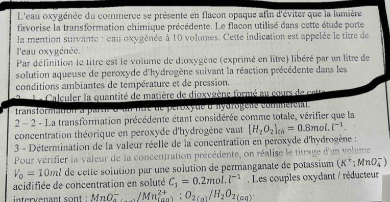 L'eau oxygénée du commerce se présente en flacon opaque afin d'éviter que la lumière 
favorise la transformation chimique précédente. Le flacon utilisé dans cette étude porte 
la mention suivante : cau oxygénée à 10 volumes. Cette indication est appelée le titre de 
l'eau oxygénée. 
Par définition le titre est le volume de dioxygène (exprimé en litre) libéré par un litre de 
solution aqueuse de peroxyde d'hydrogène suivant la réaction précédente dans les 
conditions ambiantes de température et de pression. 
Le Calculer la quantité de matière de dioxygène formé au cours de cette 
transformation a parth d'un ritre de peroxyde d'nydrogene commercial. 
2 - 2 - La transformation précédente étant considérée comme totale, vérifier que la 
concentration théorique en peroxyde d'hydrogène vaut [H_2O_2]_th=0.8mol.l^(-1). 
3 - Détermination de la valeur réelle de la concentration en peroxyde d'hydrogène : 
Pour vérifier la valeur de la concentration précédente, on réalise le titrage d'un volume
V_0=10ml de cette solution par une solution de permanganate de potassium (K^+;MnO_4^(-)
acidifiée de concentration en soluté C_1)=0.2mol.l^(-1). Les couples oxydant / réducteur 
intervenant sont : MnO^-_4/Mn^(2+); O_2(a)/H_2O_2(aq).