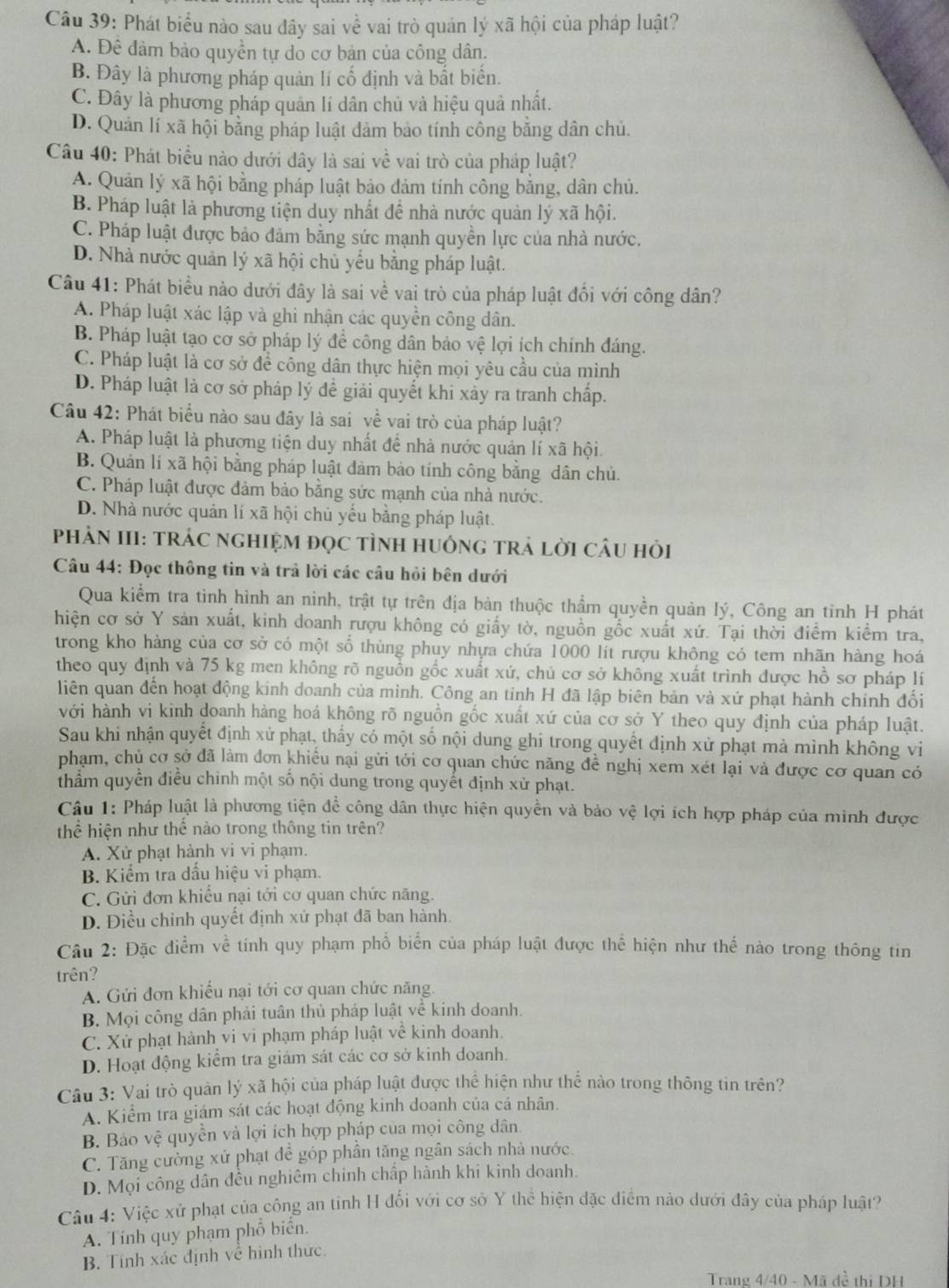 Phát biểu nào sau đây sai về vai trò quản lý xã hội của pháp luật?
A. Đê đâm bảo quyền tự do cơ bản của công dân.
B. Đây là phương pháp quản lí cố định và bắt biển.
C. Đây là phương pháp quản lí dân chủ và hiệu quả nhất.
D. Quản lí xã hội bằng pháp luật đảm bảo tính công bằng dân chủ.
Câu 40: Phát biểu nào dưới dây là sai về vai trò của pháp luật?
A. Quản lý xã hội bằng pháp luật bảo đảm tính công bằng, dân chủ.
B. Pháp luật là phương tiện duy nhất đề nhà nước quản lý xã hội.
C. Pháp luật được bảo đảm bằng sức mạnh quyền lực của nhà nước.
D. Nhà nước quản lý xã hội chủ yếu bằng pháp luật.
Câu 41: Phát biểu nào dưới đây là sai về vai trò của pháp luật đổi với công dân?
A. Pháp luật xác lập và ghi nhận các quyền công dân.
B. Pháp luật tạo cơ sở pháp lý để công dân bảo vệ lợi ích chính đáng.
C. Pháp luật là cơ sở để công dân thực hiện mọi yêu cầu của mình
D. Pháp luật là cơ sở pháp lý đề giải quyết khi xảy ra tranh chấp.
Câu 42: Phát biểu nào sau đây là sai về vai trò của pháp luật?
A. Pháp luật là phương tiện duy nhất để nhà nước quản lí xã hội.
B. Quản lí xã hội bằng pháp luật đàm bảo tính công bằng dân chủ.
C. Pháp luật được đảm bảo bằng sức mạnh của nhà nước.
D. Nhà nước quản lí xã hội chủ yếu bằng pháp luật.
PHẢN III: TRÁC ngHIệM đọC tÌNH HUônG trả lời CÂu hỏi
Câu 44: Đọc thông tin và trả lời các câu hỏi bên dưới
Qua kiểm tra tình hình an ninh, trật tự trên địa bản thuộc thầm quyền quản lý, Công an tinh H phát
hiện cơ sở Y sản xuất, kinh doanh rượu không có giấy tờ, nguồn gồc xuất xứ. Tại thời điểm kiểm tra,
trong kho hàng của cơ sở có một số thùng phuy nhựa chứa 1000 lit rượu không có tem nhãn hàng hoá
theo quy định và 75 kg men không rõ nguồn gốc xuất xứ, chủ cơ sở không xuất trình được hồ sơ pháp lí
liên quan đến hoạt động kinh doanh của mình. Công an tinh H đã lập biên bản và xứ phạt hành chính đối
với hành vi kinh doanh hàng hoá không rõ nguồn gốc xuất xứ của cơ sở Y theo quy định của pháp luật.
Sau khi nhận quyết định xử phạt, thấy có một số nội dung ghi trong quyết định xử phạt mà mình không vi
phạm, chủ cơ sở đã làm đơn khiều nại gửi tới cơ quan chức năng đề nghị xem xét lại và được cơ quan có
thẩm quyền điều chỉnh một số nội dung trong quyết định xử phạt.
Câu 1: Pháp luật là phương tiện để công dân thực hiện quyền và bảo vệ lợi ích hợp pháp của mình được
thể hiện như thể nào trong thông tin trên?
A. Xử phạt hành vi vi phạm.
B. Kiểm tra dấu hiệu vi phạm.
C. Gửi đơn khiều nại tới cơ quan chức năng.
D. Điều chỉnh quyết định xử phạt đã ban hành.
Câu 2: Đặc điểm về tính quy phạm phổ biển của pháp luật được thể hiện như thế nào trong thông tin
trên?
A. Gửi đơn khiểu nại tới cơ quan chức năng.
B. Mọi công dân phải tuân thủ pháp luật về kinh doanh.
C. Xử phạt hành vi vi phạm pháp luật về kinh doanh.
D. Hoạt động kiểm tra giám sát các cơ sở kinh doanh.
Câu 3: Vai trò quản lý xã hội của pháp luật được thể hiện như thế nào trong thông tin trên?
A. Kiểm tra giám sát các hoạt động kinh doanh của cá nhân.
B. Báo vệ quyền và lợi ích hợp pháp của mọi công dân.
C. Tăng cường xử phạt đề góp phần tăng ngân sách nhà nước.
D. Mọi công dân đều nghiêm chinh chấp hành khi kinh doanh.
Câu 4: Việc xử phạt của công an tỉnh H đối với cơ sở Y thể hiện đặc điểm nào dưới đây của pháp luật?
A. Tính quy phạm phổ biển.
B. Tính xác định về hình thức.
Trang 4/40 - Mã đề thị DH