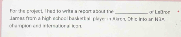 For the project, I had to write a report about the_ of LeBron * 
James from a high school basketball player in Akron, Ohio into an NBA 
champion and international icon.