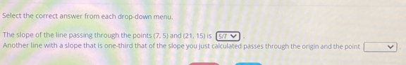 Select the correct answer from each drop-down menu. 
The slope of the line passing through the points (7,5) and (21,15) is 517
Another line with a slope that is one-third that of the slope you just calculated passes through the origin and the point