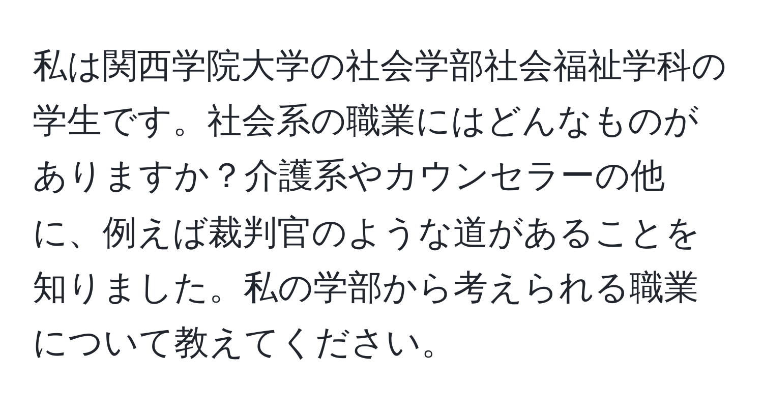 私は関西学院大学の社会学部社会福祉学科の学生です。社会系の職業にはどんなものがありますか？介護系やカウンセラーの他に、例えば裁判官のような道があることを知りました。私の学部から考えられる職業について教えてください。