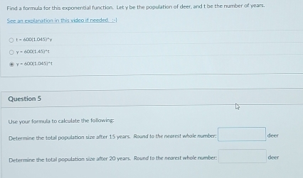 Find a formula for this exponential function. Let y be the population of deer, and t be the number of years. 
See an explanation in this video if needed. :-I
t=600(1.045)^circ y
y=600(1.45)^circ t
y=600(1.045)^circ t
Question 5 
Use your formula to calculate the following: 
Determine the total population size after 15 years. Round to the nearest whole number: □ deer 
Determine the total population size after 20 years. Round to the nearest whole number: □ deer