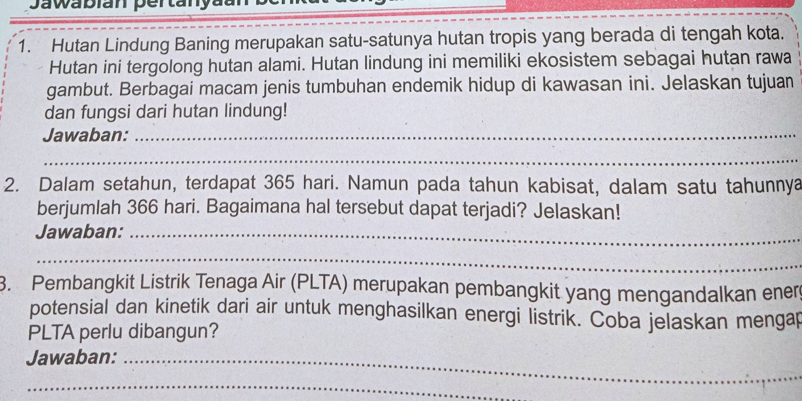 Jawabian pertanya 
1. Hutan Lindung Baning merupakan satu-satunya hutan tropis yang berada di tengah kota. 
Hutan ini tergolong hutan alami. Hutan lindung ini memiliki ekosistem sebagai hutan rawa 
gambut. Berbagai macam jenis tumbuhan endemik hidup di kawasan ini. Jelaskan tujuan 
dan fungsi dari hutan lindung! 
Jawaban:_ 
_ 
2. Dalam setahun, terdapat 365 hari. Namun pada tahun kabisat, dalam satu tahunnya 
berjumlah 366 hari. Bagaimana hal tersebut dapat terjadi? Jelaskan! 
Jawaban:_ 
_ 
3. Pembangkit Listrik Tenaga Air (PLTA) merupakan pembangkit yang mengandalkan ener 
potensial dan kinetik dari air untuk menghasilkan energi listrik. Coba jelaskan mengap 
PLTA perlu dibangun? 
Jawaban:_ 
_