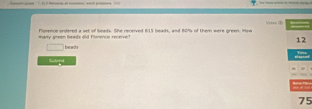 Stoversy graac 0. 7 Percents of numbers: word problems ⑥ Tou have prisee tp roveed Garbe 
Video Questions 
answered 
Florence ordered a set of beads. She received 815 beads, and 80% of them were green. How 
many green beads did Florence receive?
12
beads 
Time 
elapsed 
Submit 
on 
SmartSco 
out of 100
75