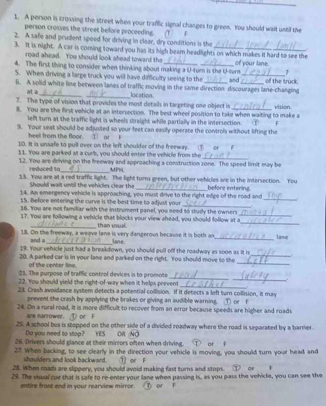 A person is crossing the street when your traffic signal changes to green. You should wait until the
person crosses the street before proceeding. ①  F
2. A safe and prudent speed for driving in clear, dry conditions is the .
3. It is night. A car is coming toward you has its high beam headlights on which makes it hard to see the
road ahead. You should look ahead toward the of your lane.
4. The first thing to consider when thinking about making a U-turn is the U-turn ?
5. When driving a large truck you will have difficulty seeing to the _and __of the truck.
6. A solid white line between lanes of traffic moving in the same direction discourages lane-changing
at a __location.
7. The type of vision that provides the most details in targeting one object is _vision.
8. You are the first vehicle at an intersection. The best wheel position to take when waiting to make a
left turn at the traffic light is wheels straight while partially in the intersection. ⑦ F
9. Your seat should be adjusted so your feet can easily operate the controls without lifting the
heel from the floor. ① or F
10. It is unsafe to pull over on the left shoulder of the freeway.  or F
11. You are parked at a curb, you should enter the vehicle from the
_. .
12. You are driving on the freeway and approaching a construction zone. The speed limit may be
reduced to_ MPH.
13. You are at a red traffic light. The light turns green, but other vehicles are in the intersection. You
Should wait until the vehicles clear the _before entering.
14. An emergency vehicle is approaching, you must drive to the right edge of the road and
_
15. Before entering the curve is the best time to adjust your
_
16. You are not familiar with the instrument panel, you need to study the owners
_.
_
17. You are following a vehicle that blocks your view ahead, you should follow at a
_than usual.
18. On the freeway, a weave lane is very dangerous because it is both an_ lane
and a _lane.
19. Your vehicle just had a breakdown, you should pull off the roadway as soon as it is_ .
20. A parked car is in your lane and parked on the right. You should move to the
of the center line.
_
_
_
21. The purpose of traffic control devices is to promote
_
22. You should yield the right-of-way when it helps prevent
23. Crash avoidance system detects a potential collision. If it detects a left turn collision, it may
prevent the crash by applying the brakes or giving an audible warning. ① or F
24. On a rural road, it is more difficult to recover from an error because speeds are higher and roads
are narrower. ① or F
25. A school bus is stopped on the other side of a divided roadway where the road is separated by a barrier.
Do you need to stop? YES OR (NÖ
26. Drivers should glance at their mirrors often when driving. T or F
27. When backing, to see clearly in the direction your vehicle is moving, you should turn your head and
shoulders and look backward. T or F
28. When roads are slippery, you should avoid making fast turns and stops. ① or F
29. The visual cue that is safe to re-enter your lane when passing is, as you pass the vehicle, you can see the
entire front end in your rearview mirror. T or F