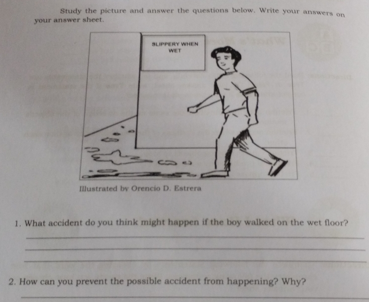 Study the picture and answer the questions below. Write your answers on 
your answer sheet. 
1. What accident do you think might happen if the boy walked on the wet floor? 
_ 
_ 
_ 
2. How can you prevent the possible accident from happening? Why? 
_