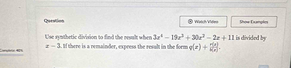 Question Watch Video Show Examples
Use synthetic division to find the result when 3x^4-19x^3+30x^2-2x+11 is divided by
x-3. If there is a remainder, express the result in the form q(x)+ r(z)/b(z) . 
Complete: 40%