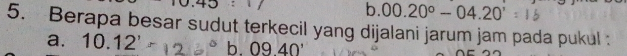 0.40
b. 00.20°-04.20'
5. Berapa besar sudut terkecil yang dijalani jarum jam pada pukul :
a. 10.12'
b. 0940'