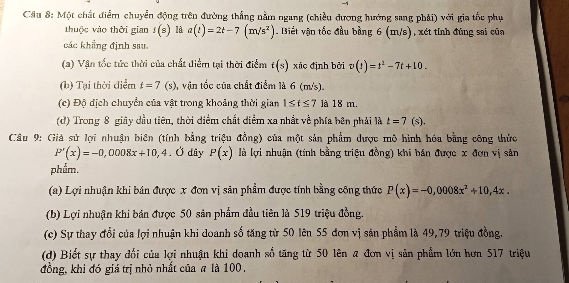 Một chất điểm chuyển động trên đường thẳng nằm ngang (chiều dương hướng sang phải) với gia tốc phụ
thuộc vào thời gian t(s) là a(t)=2t-7(m/s^2). Biết vận tốc đầu bằng 6 (m/s), xét tính đúng sai của
các khẳng định sau.
(a) Vận tốc tức thời của chất điểm tại thời điểm t(s) xác định bởi v(t)=t^2-7t+10.
(b) Tại thời điểm t=7 (s), vận tốc của chất điểm là 6 (m/s).
(c) Độ dịch chuyển của vật trong khoảng thời gian 1≤ t≤ 7 là 18 m.
(d) Trong 8 giây đầu tiên, thời điểm chất điểm xa nhất về phía bên phải là t=7 (s).
Câu 9: Giả sử lợi nhuận biên (tính bằng triệu đồng) của một sản phẩm được mô hình hóa bằng công thức
P'(x)=-0,0008x+10,4. Ở đây P(x) là lợi nhuận (tính bằng triệu đồng) khi bán được x đơn vị sản
phẩm.
(a) Lợi nhuận khi bán được x đơn vị sản phẩm được tính bằng công thức P(x)=-0,0008x^2+10,4x.
(b) Lợi nhuận khi bán được 50 sản phẩm đầu tiên là 519 triệu đồng.
(c) Sự thay đổi của lợi nhuận khi doanh số tăng từ 50 lên 55 đơn vị sản phẩm là 49,79 triệu đồng.
(d) Biết sự thay đổi của lợi nhuận khi doanh số tăng từ 50 lên a đơn vị sản phẩm lớn hơn 517 triệu
đồng, khi đó giá trị nhỏ nhất của ā là 100.